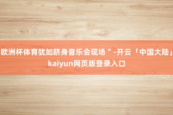 欧洲杯体育犹如跻身音乐会现场"-开云「中国大陆」kaiyun网页版登录入口