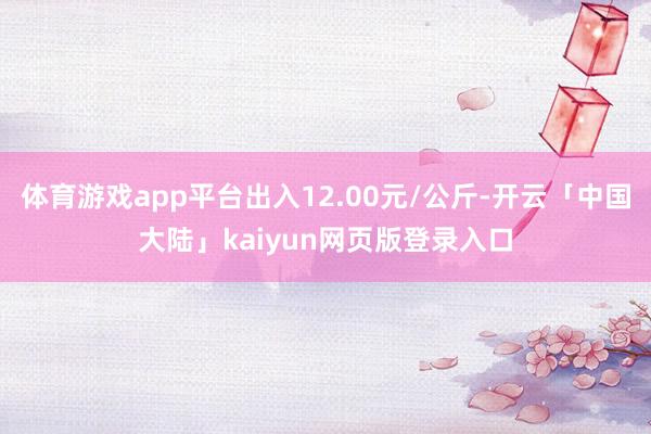 体育游戏app平台出入12.00元/公斤-开云「中国大陆」kaiyun网页版登录入口