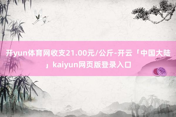 开yun体育网收支21.00元/公斤-开云「中国大陆」kaiyun网页版登录入口