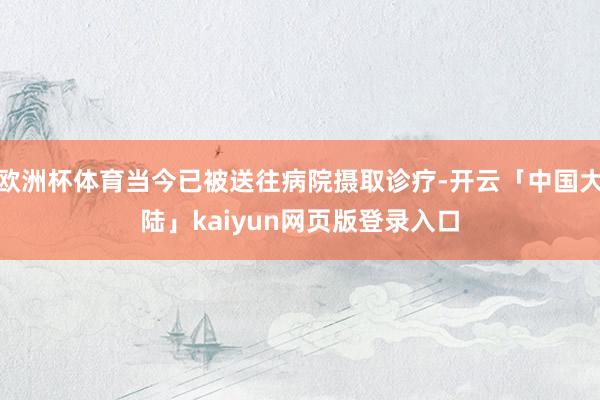 欧洲杯体育当今已被送往病院摄取诊疗-开云「中国大陆」kaiyun网页版登录入口