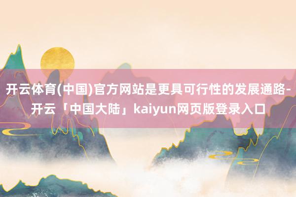 开云体育(中国)官方网站是更具可行性的发展通路-开云「中国大陆」kaiyun网页版登录入口