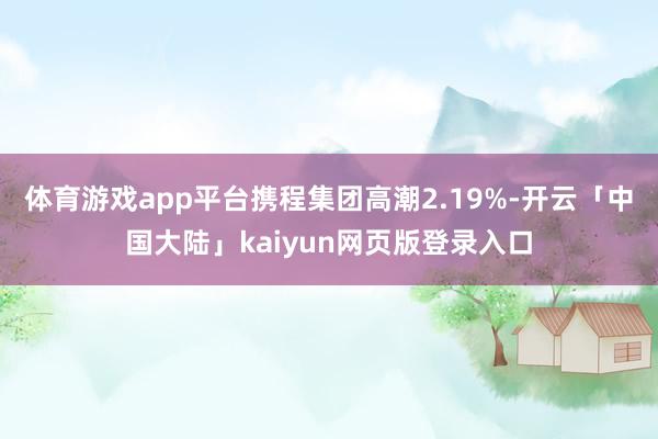 体育游戏app平台携程集团高潮2.19%-开云「中国大陆」kaiyun网页版登录入口